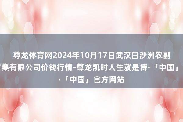 尊龙体育网2024年10月17日武汉白沙洲农副产物大市集有限公司价钱行情-尊龙凯时人生就是博·「中国」官方网站