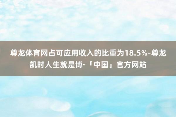 尊龙体育网占可应用收入的比重为18.5%-尊龙凯时人生就是博·「中国」官方网站