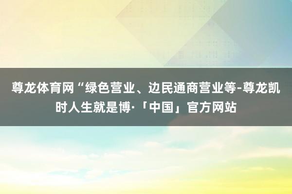 尊龙体育网“绿色营业、边民通商营业等-尊龙凯时人生就是博·「中国」官方网站