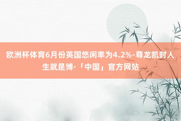 欧洲杯体育6月份英国悠闲率为4.2%-尊龙凯时人生就是博·「中国」官方网站