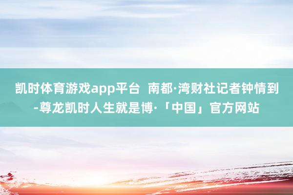 凯时体育游戏app平台  南都·湾财社记者钟情到-尊龙凯时人生就是博·「中国」官方网站