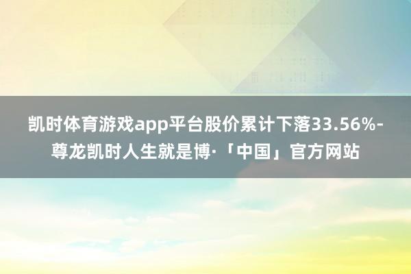 凯时体育游戏app平台股价累计下落33.56%-尊龙凯时人生就是博·「中国」官方网站