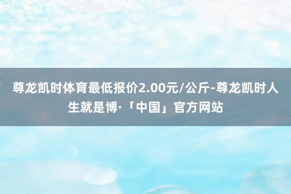 尊龙凯时体育最低报价2.00元/公斤-尊龙凯时人生就是博·「中国」官方网站