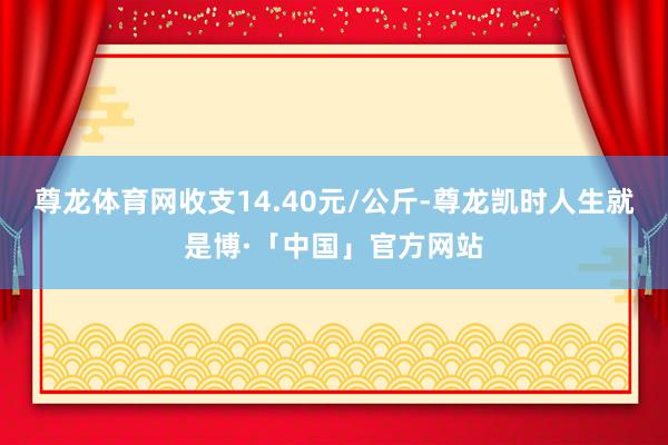 尊龙体育网收支14.40元/公斤-尊龙凯时人生就是博·「中国」官方网站