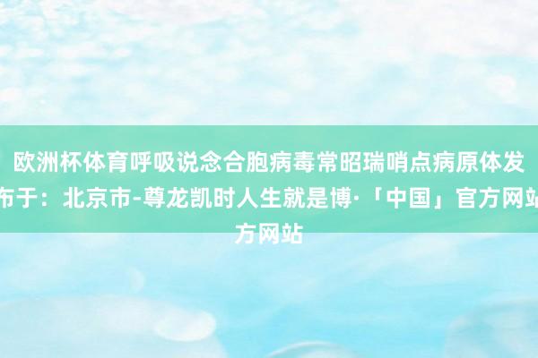 欧洲杯体育呼吸说念合胞病毒常昭瑞哨点病原体发布于：北京市-尊龙凯时人生就是博·「中国」官方网站