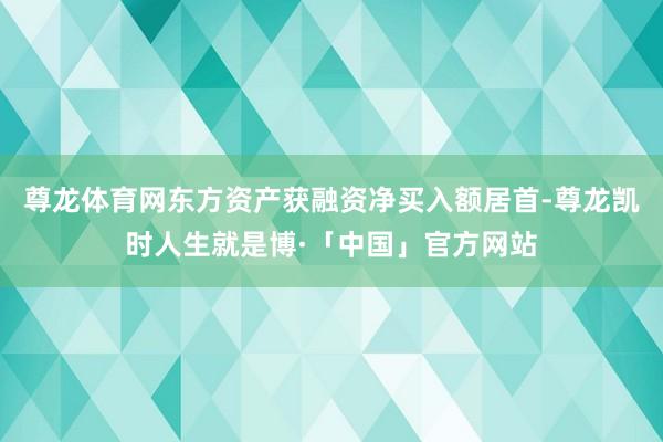 尊龙体育网东方资产获融资净买入额居首-尊龙凯时人生就是博·「中国」官方网站