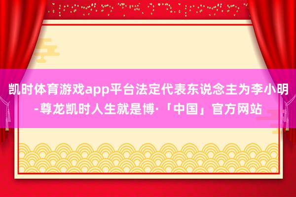 凯时体育游戏app平台法定代表东说念主为李小明-尊龙凯时人生就是博·「中国」官方网站