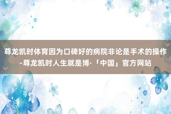 尊龙凯时体育因为口碑好的病院非论是手术的操作-尊龙凯时人生就是博·「中国」官方网站