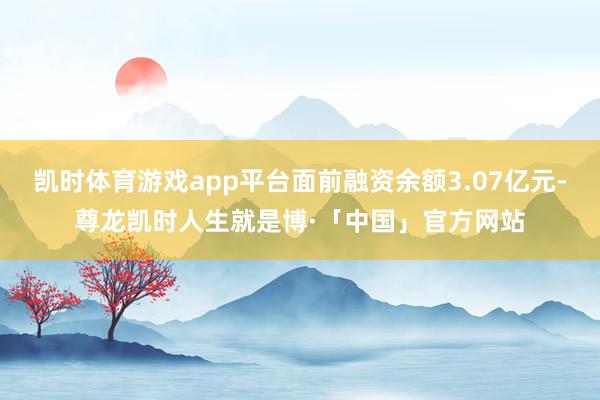 凯时体育游戏app平台面前融资余额3.07亿元-尊龙凯时人生就是博·「中国」官方网站