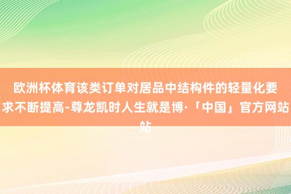 欧洲杯体育该类订单对居品中结　　构件的轻量化要求不断提高-尊龙凯时人生就是博·「中国」官方网站