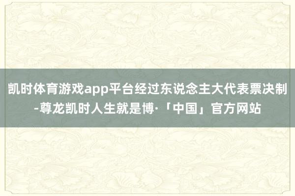 凯时体育游戏app平台经过东说念主大代表票决制-尊龙凯时人生就是博·「中国」官方网站