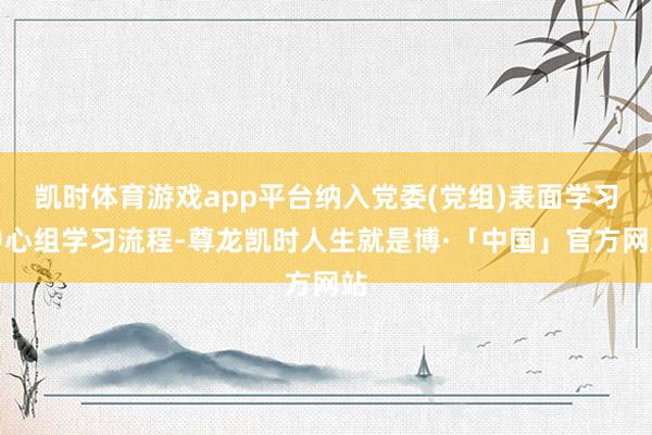 凯时体育游戏app平台纳入党委(党组)表面学习中心组学习流程-尊龙凯时人生就是博·「中国」官方网站