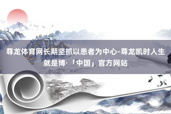 尊龙体育网长期坚抓以患者为中心-尊龙凯时人生就是博·「中国」官方网站