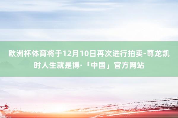 欧洲杯体育将于12月10日再次进行拍卖-尊龙凯时人生就是博·「中国」官方网站