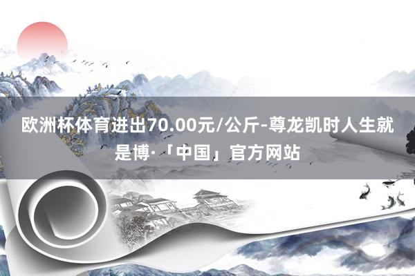 欧洲杯体育进出70.00元/公斤-尊龙凯时人生就是博·「中国」官方网站