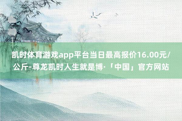 凯时体育游戏app平台当日最高报价16.00元/公斤-尊龙凯时人生就是博·「中国」官方网站