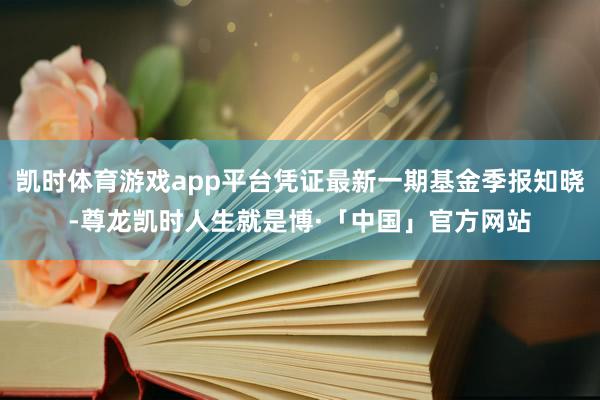 凯时体育游戏app平台凭证最新一期基金季报知晓-尊龙凯时人生就是博·「中国」官方网站