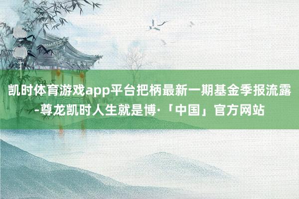 凯时体育游戏app平台把柄最新一期基金季报流露-尊龙凯时人生就是博·「中国」官方网站