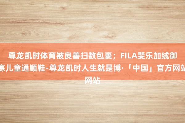 尊龙凯时体育被良善扫数包裹；FILA斐乐加绒御寒儿童通顺鞋-尊龙凯时人生就是博·「中国」官方网站