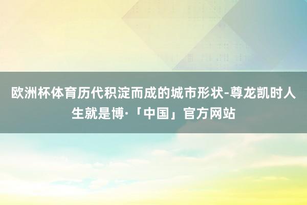 欧洲杯体育历代积淀而成的城市形状-尊龙凯时人生就是博·「中国」官方网站