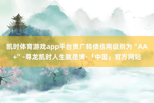 凯时体育游戏app平台贵广转债信用级别为“AA+”-尊龙凯时人生就是博·「中国」官方网站