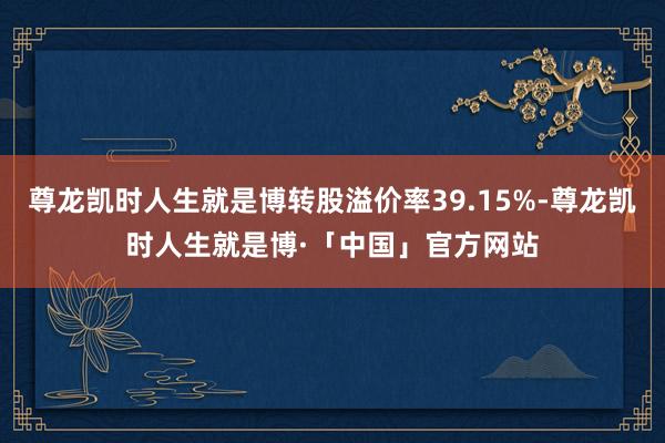 尊龙凯时人生就是博转股溢价率39.15%-尊龙凯时人生就是博·「中国」官方网站