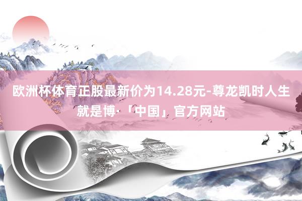 欧洲杯体育正股最新价为14.28元-尊龙凯时人生就是博·「中国」官方网站