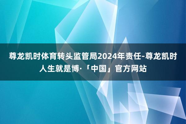 尊龙凯时体育转头监管局2024年责任-尊龙凯时人生就是博·「中国」官方网站