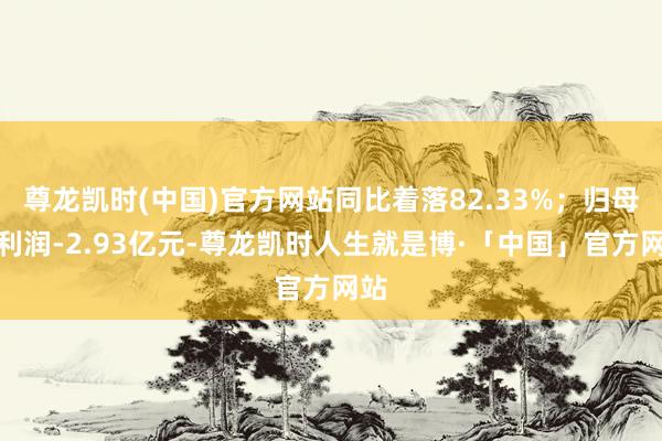 尊龙凯时(中国)官方网站同比着落82.33%；归母净利润-2.93亿元-尊龙凯时人生就是博·「中国」官方网站