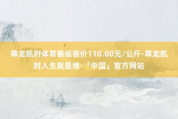 尊龙凯时体育最低报价110.00元/公斤-尊龙凯时人生就是博·「中国」官方网站