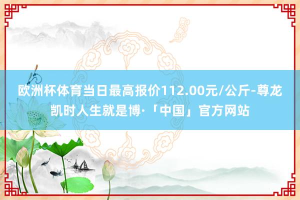 欧洲杯体育当日最高报价112.00元/公斤-尊龙凯时人生就是博·「中国」官方网站