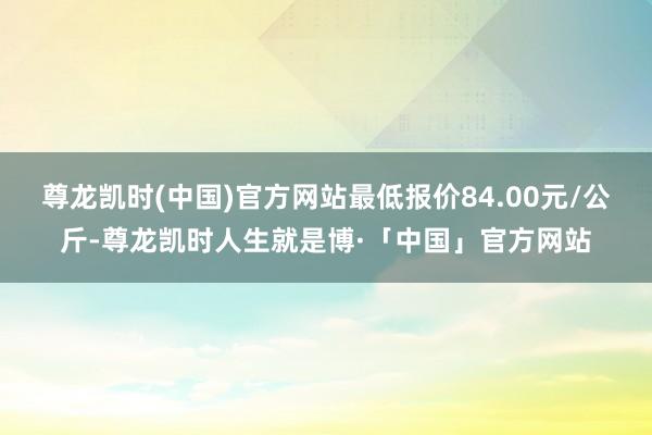 尊龙凯时(中国)官方网站最低报价84.00元/公斤-尊龙凯时人生就是博·「中国」官方网站