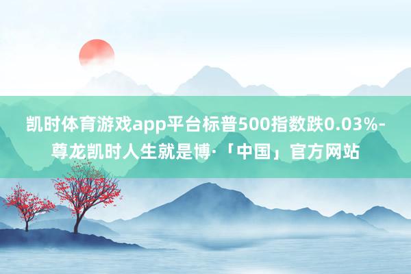 凯时体育游戏app平台标普500指数跌0.03%-尊龙凯时人生就是博·「中国」官方网站