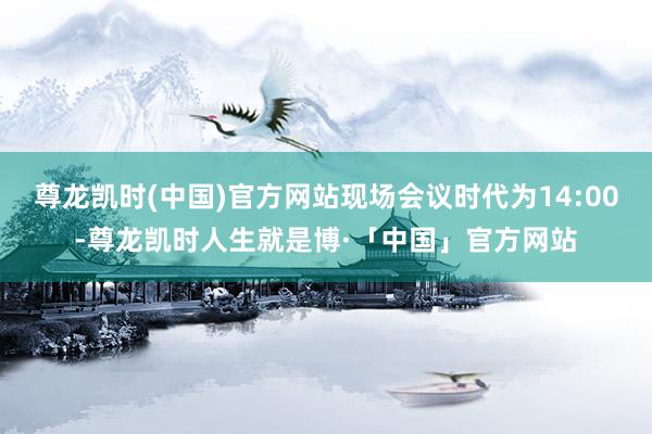 尊龙凯时(中国)官方网站现场会议时代为14:00-尊龙凯时人生就是博·「中国」官方网站