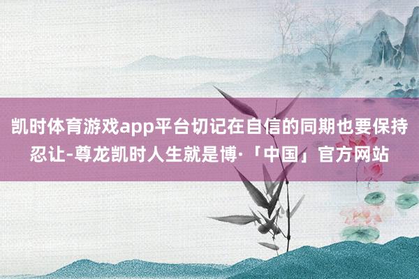 凯时体育游戏app平台切记在自信的同期也要保持忍让-尊龙凯时人生就是博·「中国」官方网站