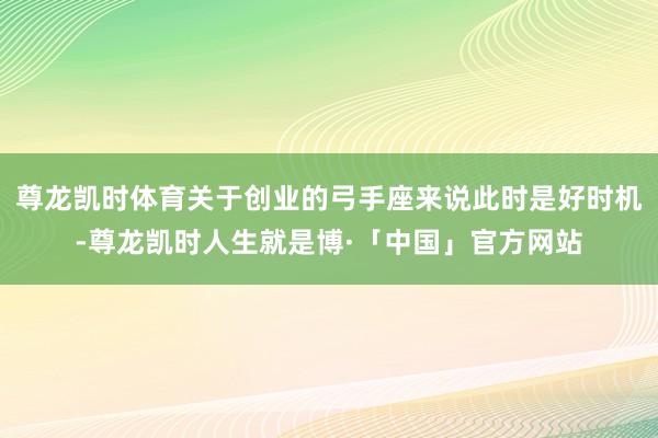 尊龙凯时体育关于创业的弓手座来说此时是好时机-尊龙凯时人生就是博·「中国」官方网站