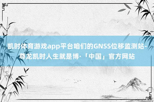 凯时体育游戏app平台咱们的GNSS位移监测站-尊龙凯时人生就是博·「中国」官方网站