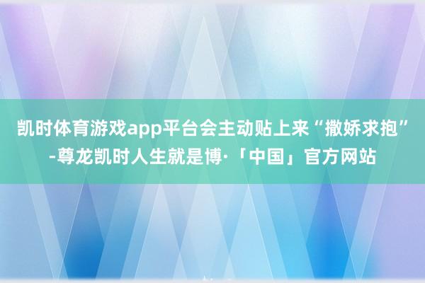 凯时体育游戏app平台会主动贴上来“撒娇求抱”-尊龙凯时人生就是博·「中国」官方网站