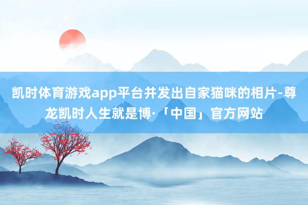 凯时体育游戏app平台并发出自家猫咪的相片-尊龙凯时人生就是博·「中国」官方网站