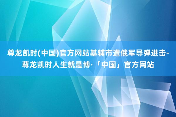 尊龙凯时(中国)官方网站基辅市遭俄军导弹进击-尊龙凯时人生就是博·「中国」官方网站