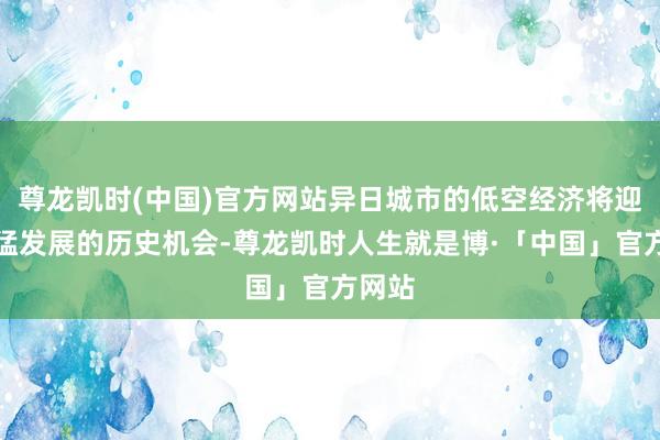 尊龙凯时(中国)官方网站异日城市的低空经济将迎来迅猛发展的历史机会-尊龙凯时人生就是博·「中国」官方网站