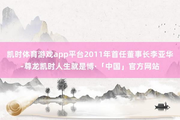 凯时体育游戏app平台2011年首任董事长李亚华-尊龙凯时人生就是博·「中国」官方网站