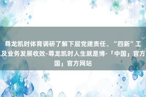 尊龙凯时体育调研了解下层党建责任、“四新”工程以及业务发展收效-尊龙凯时人生就是博·「中国」官方网站