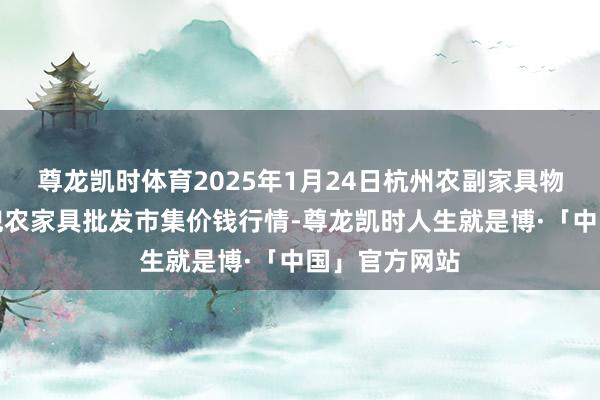 尊龙凯时体育2025年1月24日杭州农副家具物流中心南庄兜农家具批发市集价钱行情-尊龙凯时人生就是博·「中国」官方网站