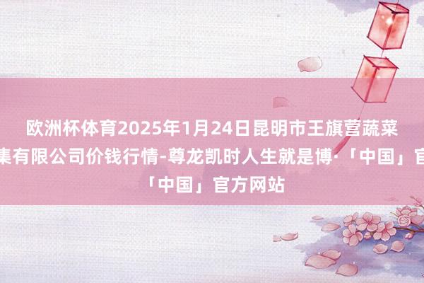 欧洲杯体育2025年1月24日昆明市王旗营蔬菜批发市集有限公司价钱行情-尊龙凯时人生就是博·「中国」官方网站