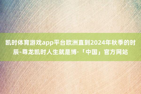 凯时体育游戏app平台欧洲直到2024年秋季的时辰-尊龙凯时人生就是博·「中国」官方网站