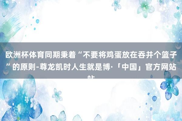 欧洲杯体育同期秉着“不要将鸡蛋放在吞并个篮子”的原则-尊龙凯时人生就是博·「中国」官方网站