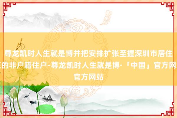 尊龙凯时人生就是博并把安排扩张至握深圳市居住证的非户籍住户-尊龙凯时人生就是博·「中国」官方网站