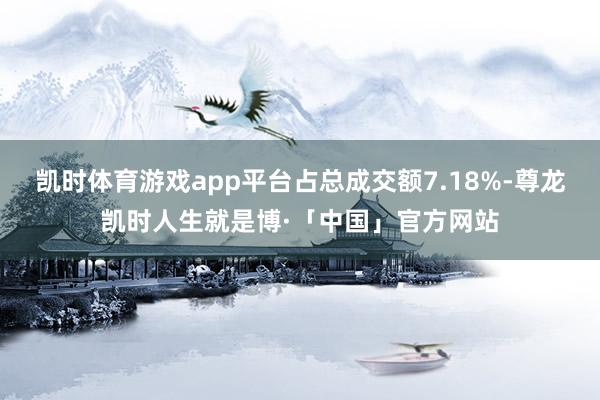 凯时体育游戏app平台占总成交额7.18%-尊龙凯时人生就是博·「中国」官方网站