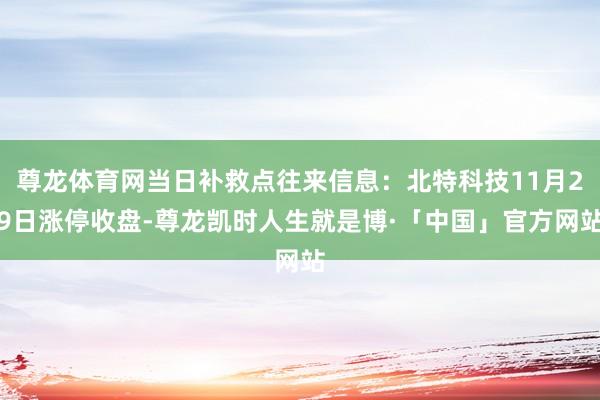 尊龙体育网当日补救点往来信息：北特科技11月29日涨停收盘-尊龙凯时人生就是博·「中国」官方网站